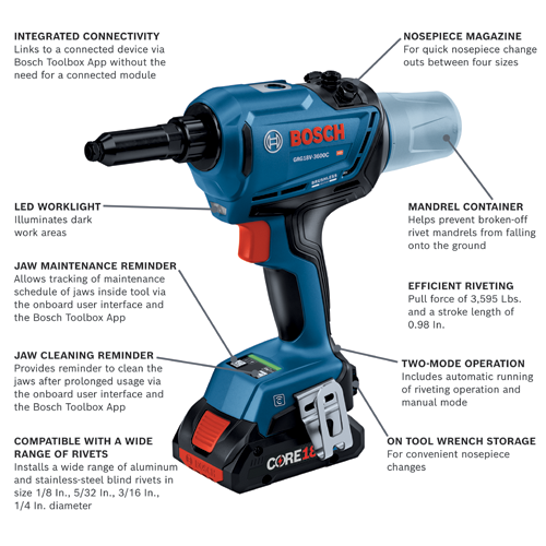 Bosch GRG18V-3600C rivet tool, Integrated Connectivity, LED Worklight, Jaw Maintenance Reminder, Jaw Cleaning Reminder, Compatible with rivets 1/8 in to 1/4 in diameter, Nosepiece Magazine, Mandrel Container, Efficient Riveting with 3,595 Lbs pull force and 0.98 in stroke, Two-Mode Operation, On Tool Wrench Storage.